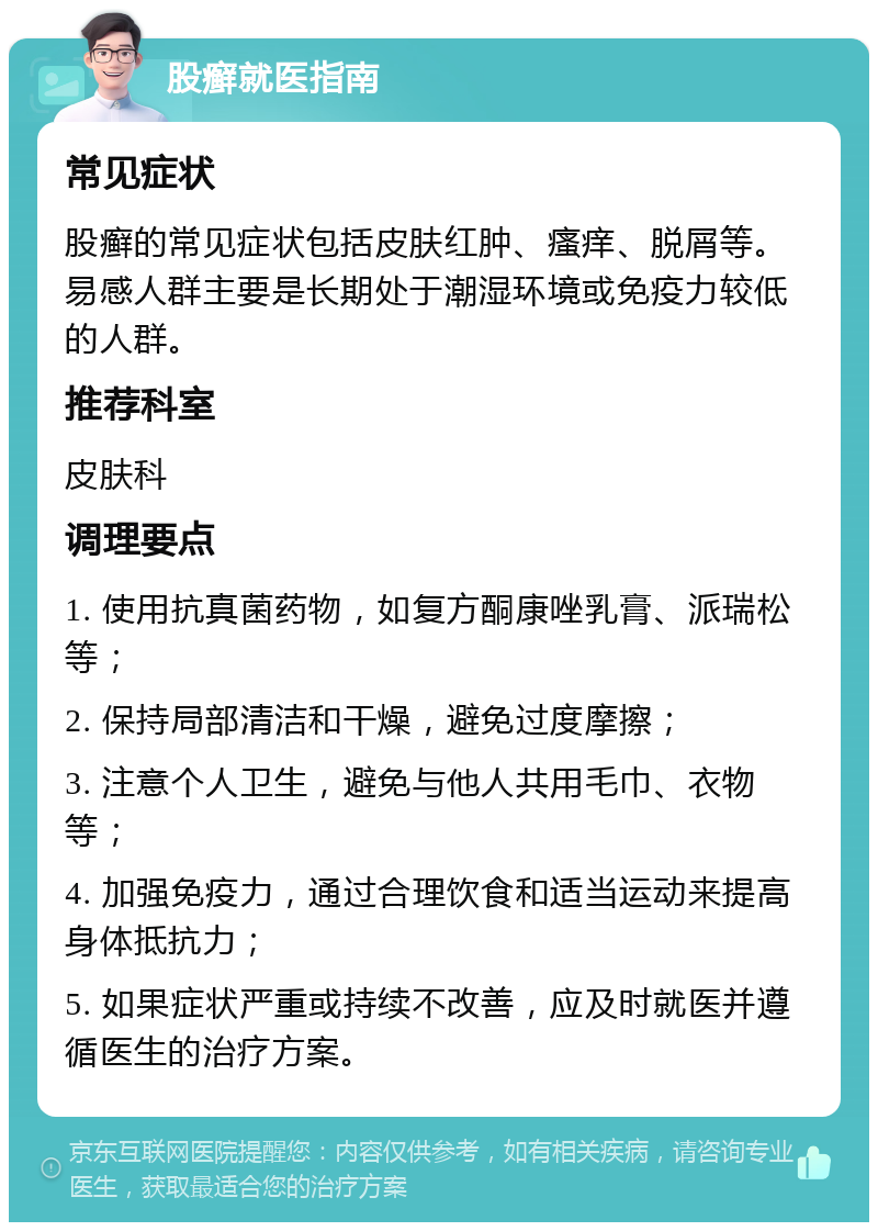 股癣就医指南 常见症状 股癣的常见症状包括皮肤红肿、瘙痒、脱屑等。易感人群主要是长期处于潮湿环境或免疫力较低的人群。 推荐科室 皮肤科 调理要点 1. 使用抗真菌药物，如复方酮康唑乳膏、派瑞松等； 2. 保持局部清洁和干燥，避免过度摩擦； 3. 注意个人卫生，避免与他人共用毛巾、衣物等； 4. 加强免疫力，通过合理饮食和适当运动来提高身体抵抗力； 5. 如果症状严重或持续不改善，应及时就医并遵循医生的治疗方案。