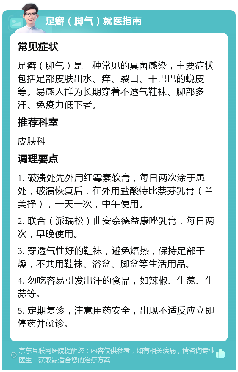 足癣（脚气）就医指南 常见症状 足癣（脚气）是一种常见的真菌感染，主要症状包括足部皮肤出水、痒、裂口、干巴巴的蜕皮等。易感人群为长期穿着不透气鞋袜、脚部多汗、免疫力低下者。 推荐科室 皮肤科 调理要点 1. 破溃处先外用红霉素软膏，每日两次涂于患处，破溃恢复后，在外用盐酸特比萘芬乳膏（兰美抒），一天一次，中午使用。 2. 联合（派瑞松）曲安奈德益康唑乳膏，每日两次，早晚使用。 3. 穿透气性好的鞋袜，避免焐热，保持足部干燥，不共用鞋袜、浴盆、脚盆等生活用品。 4. 勿吃容易引发出汗的食品，如辣椒、生葱、生蒜等。 5. 定期复诊，注意用药安全，出现不适反应立即停药并就诊。