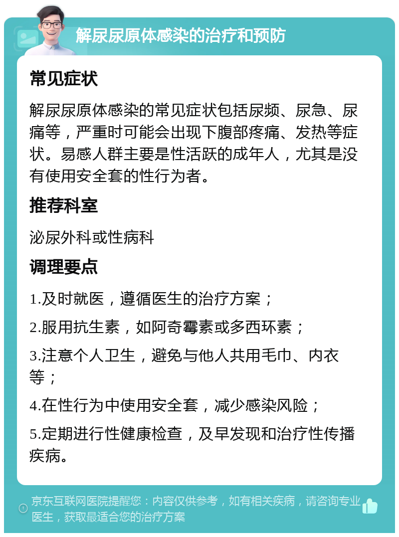 解尿尿原体感染的治疗和预防 常见症状 解尿尿原体感染的常见症状包括尿频、尿急、尿痛等，严重时可能会出现下腹部疼痛、发热等症状。易感人群主要是性活跃的成年人，尤其是没有使用安全套的性行为者。 推荐科室 泌尿外科或性病科 调理要点 1.及时就医，遵循医生的治疗方案； 2.服用抗生素，如阿奇霉素或多西环素； 3.注意个人卫生，避免与他人共用毛巾、内衣等； 4.在性行为中使用安全套，减少感染风险； 5.定期进行性健康检查，及早发现和治疗性传播疾病。