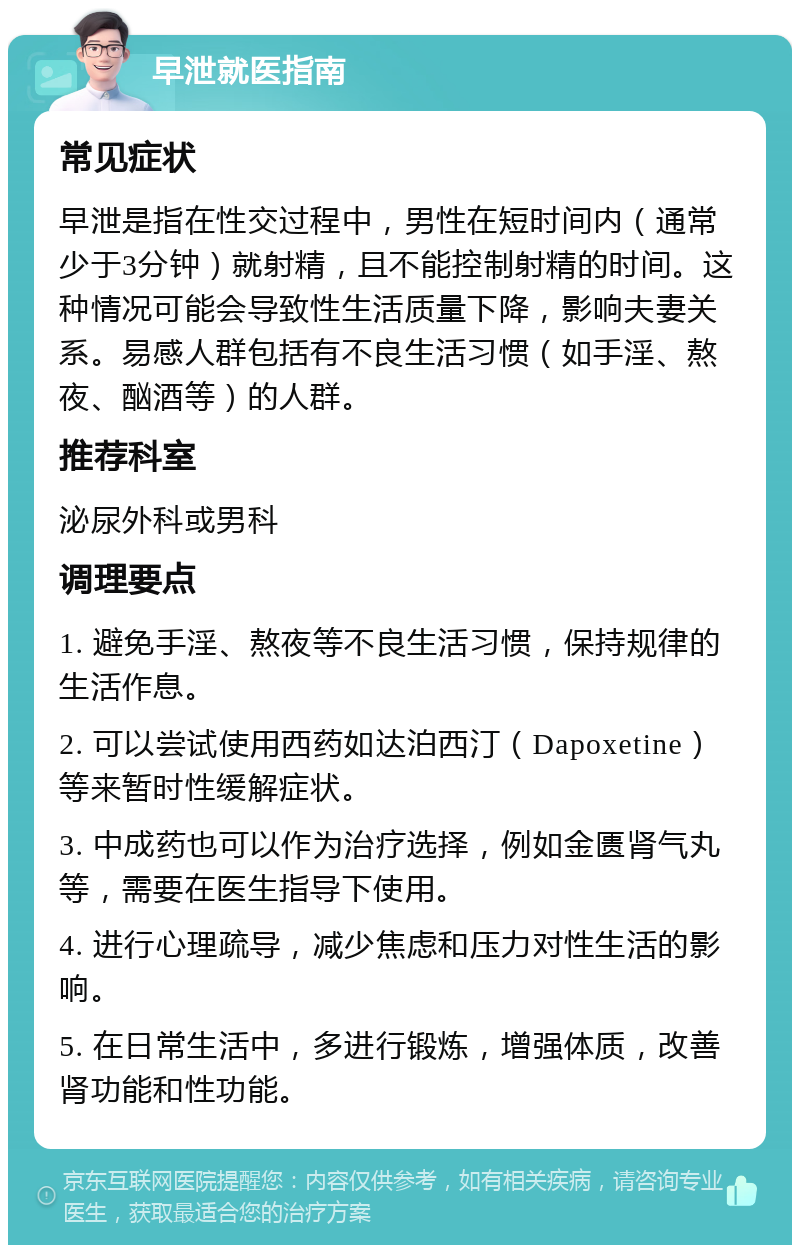 早泄就医指南 常见症状 早泄是指在性交过程中，男性在短时间内（通常少于3分钟）就射精，且不能控制射精的时间。这种情况可能会导致性生活质量下降，影响夫妻关系。易感人群包括有不良生活习惯（如手淫、熬夜、酗酒等）的人群。 推荐科室 泌尿外科或男科 调理要点 1. 避免手淫、熬夜等不良生活习惯，保持规律的生活作息。 2. 可以尝试使用西药如达泊西汀（Dapoxetine）等来暂时性缓解症状。 3. 中成药也可以作为治疗选择，例如金匮肾气丸等，需要在医生指导下使用。 4. 进行心理疏导，减少焦虑和压力对性生活的影响。 5. 在日常生活中，多进行锻炼，增强体质，改善肾功能和性功能。