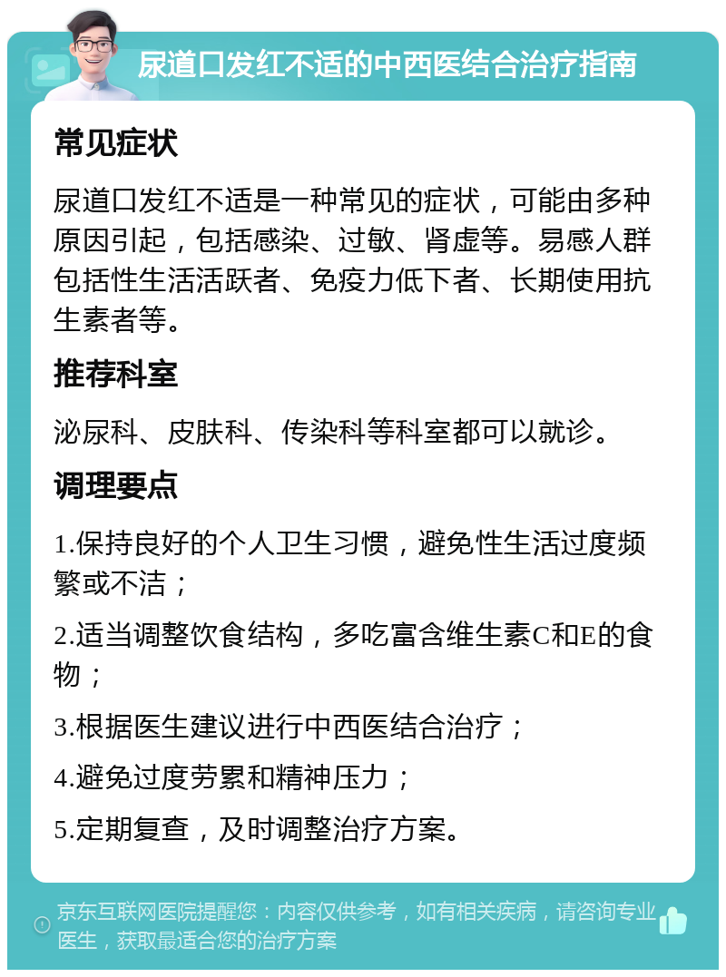 尿道口发红不适的中西医结合治疗指南 常见症状 尿道口发红不适是一种常见的症状，可能由多种原因引起，包括感染、过敏、肾虚等。易感人群包括性生活活跃者、免疫力低下者、长期使用抗生素者等。 推荐科室 泌尿科、皮肤科、传染科等科室都可以就诊。 调理要点 1.保持良好的个人卫生习惯，避免性生活过度频繁或不洁； 2.适当调整饮食结构，多吃富含维生素C和E的食物； 3.根据医生建议进行中西医结合治疗； 4.避免过度劳累和精神压力； 5.定期复查，及时调整治疗方案。