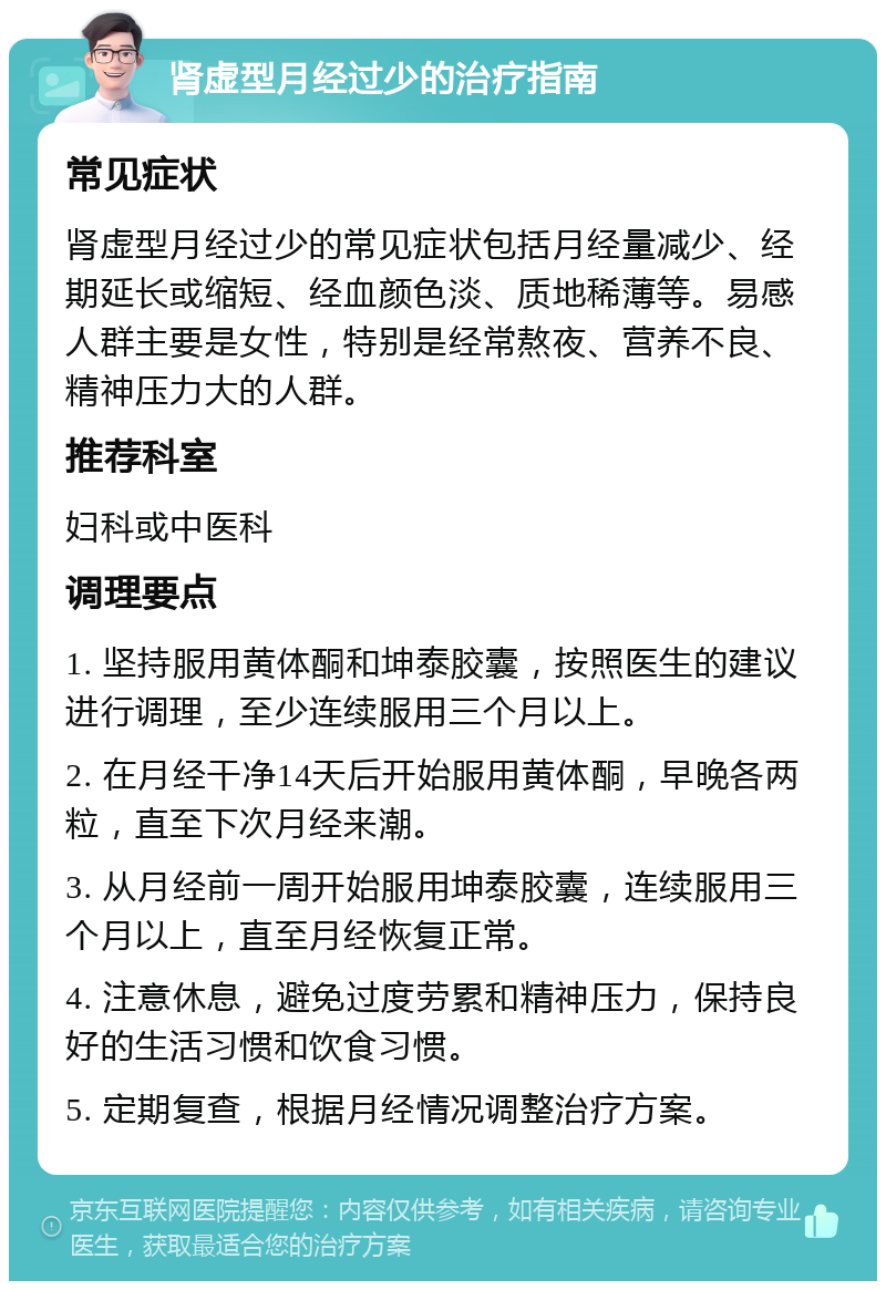 肾虚型月经过少的治疗指南 常见症状 肾虚型月经过少的常见症状包括月经量减少、经期延长或缩短、经血颜色淡、质地稀薄等。易感人群主要是女性，特别是经常熬夜、营养不良、精神压力大的人群。 推荐科室 妇科或中医科 调理要点 1. 坚持服用黄体酮和坤泰胶囊，按照医生的建议进行调理，至少连续服用三个月以上。 2. 在月经干净14天后开始服用黄体酮，早晚各两粒，直至下次月经来潮。 3. 从月经前一周开始服用坤泰胶囊，连续服用三个月以上，直至月经恢复正常。 4. 注意休息，避免过度劳累和精神压力，保持良好的生活习惯和饮食习惯。 5. 定期复查，根据月经情况调整治疗方案。