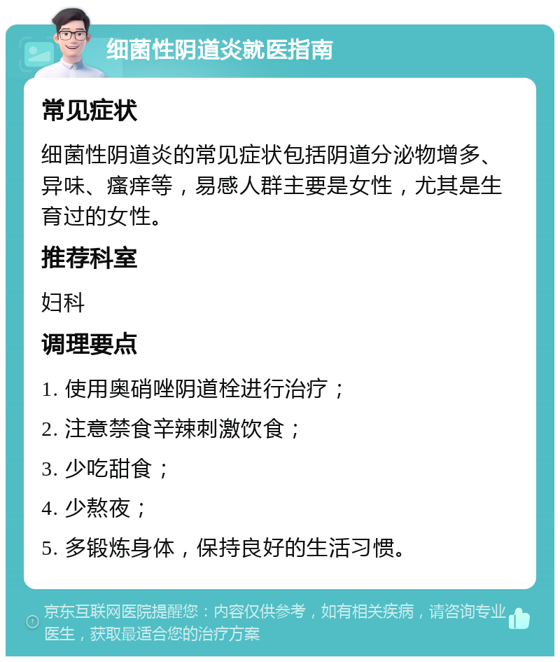 细菌性阴道炎就医指南 常见症状 细菌性阴道炎的常见症状包括阴道分泌物增多、异味、瘙痒等，易感人群主要是女性，尤其是生育过的女性。 推荐科室 妇科 调理要点 1. 使用奥硝唑阴道栓进行治疗； 2. 注意禁食辛辣刺激饮食； 3. 少吃甜食； 4. 少熬夜； 5. 多锻炼身体，保持良好的生活习惯。