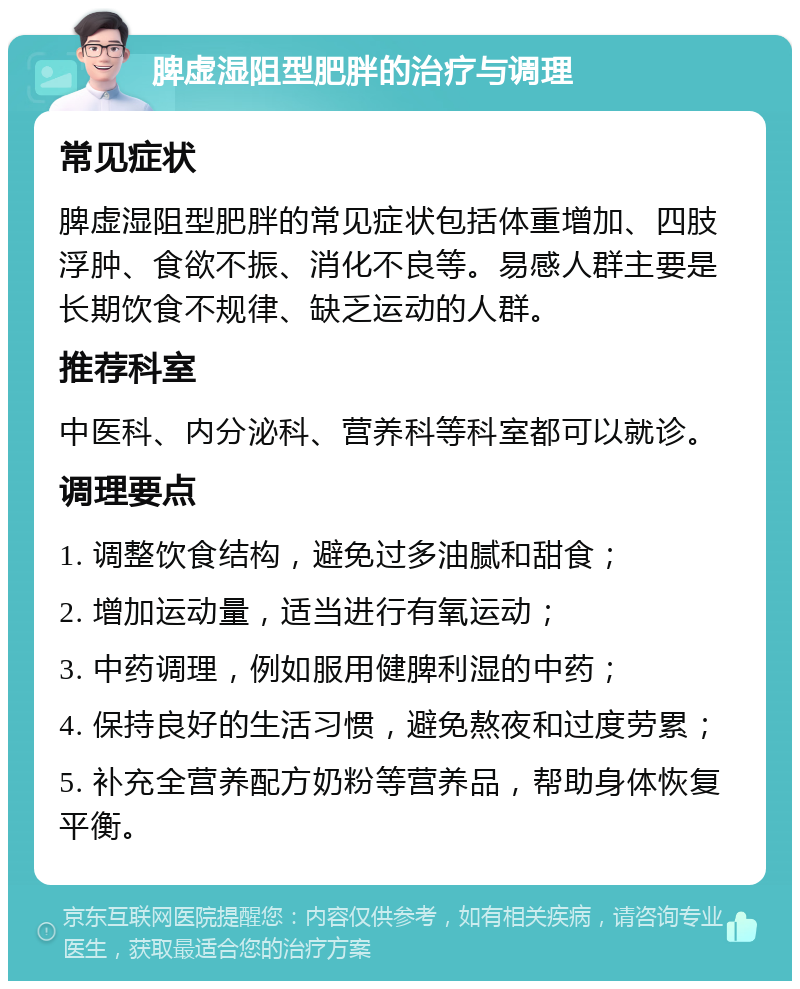 脾虚湿阻型肥胖的治疗与调理 常见症状 脾虚湿阻型肥胖的常见症状包括体重增加、四肢浮肿、食欲不振、消化不良等。易感人群主要是长期饮食不规律、缺乏运动的人群。 推荐科室 中医科、内分泌科、营养科等科室都可以就诊。 调理要点 1. 调整饮食结构，避免过多油腻和甜食； 2. 增加运动量，适当进行有氧运动； 3. 中药调理，例如服用健脾利湿的中药； 4. 保持良好的生活习惯，避免熬夜和过度劳累； 5. 补充全营养配方奶粉等营养品，帮助身体恢复平衡。