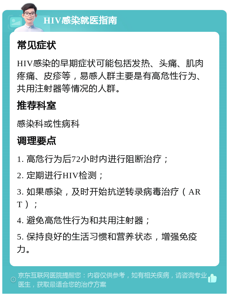 HIV感染就医指南 常见症状 HIV感染的早期症状可能包括发热、头痛、肌肉疼痛、皮疹等，易感人群主要是有高危性行为、共用注射器等情况的人群。 推荐科室 感染科或性病科 调理要点 1. 高危行为后72小时内进行阻断治疗； 2. 定期进行HIV检测； 3. 如果感染，及时开始抗逆转录病毒治疗（ART）； 4. 避免高危性行为和共用注射器； 5. 保持良好的生活习惯和营养状态，增强免疫力。