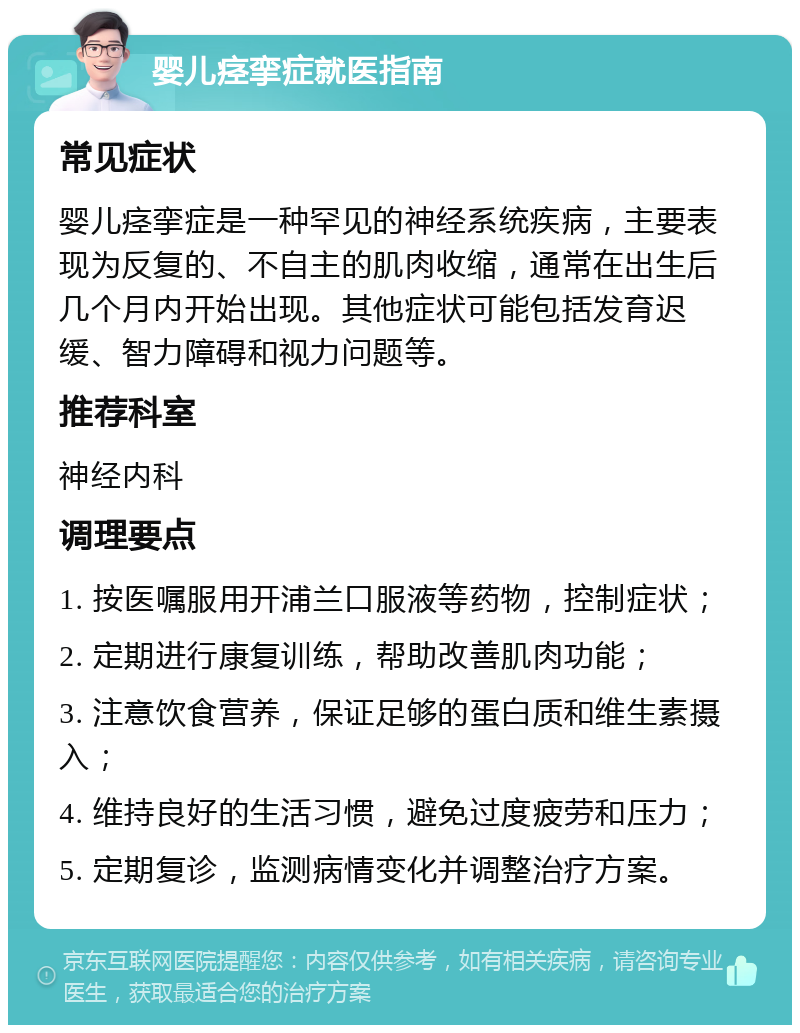 婴儿痉挛症就医指南 常见症状 婴儿痉挛症是一种罕见的神经系统疾病，主要表现为反复的、不自主的肌肉收缩，通常在出生后几个月内开始出现。其他症状可能包括发育迟缓、智力障碍和视力问题等。 推荐科室 神经内科 调理要点 1. 按医嘱服用开浦兰口服液等药物，控制症状； 2. 定期进行康复训练，帮助改善肌肉功能； 3. 注意饮食营养，保证足够的蛋白质和维生素摄入； 4. 维持良好的生活习惯，避免过度疲劳和压力； 5. 定期复诊，监测病情变化并调整治疗方案。