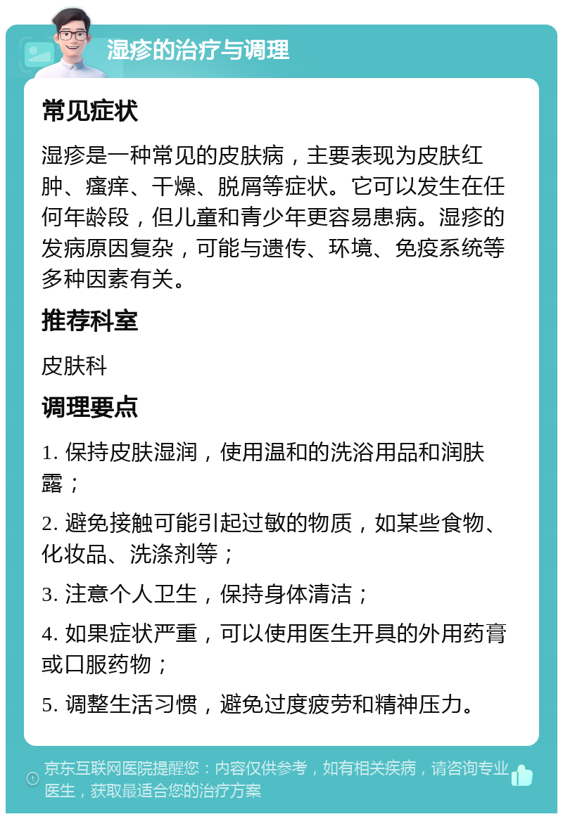 湿疹的治疗与调理 常见症状 湿疹是一种常见的皮肤病，主要表现为皮肤红肿、瘙痒、干燥、脱屑等症状。它可以发生在任何年龄段，但儿童和青少年更容易患病。湿疹的发病原因复杂，可能与遗传、环境、免疫系统等多种因素有关。 推荐科室 皮肤科 调理要点 1. 保持皮肤湿润，使用温和的洗浴用品和润肤露； 2. 避免接触可能引起过敏的物质，如某些食物、化妆品、洗涤剂等； 3. 注意个人卫生，保持身体清洁； 4. 如果症状严重，可以使用医生开具的外用药膏或口服药物； 5. 调整生活习惯，避免过度疲劳和精神压力。