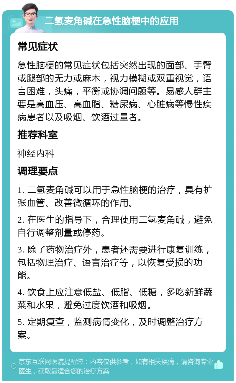 二氢麦角碱在急性脑梗中的应用 常见症状 急性脑梗的常见症状包括突然出现的面部、手臂或腿部的无力或麻木，视力模糊或双重视觉，语言困难，头痛，平衡或协调问题等。易感人群主要是高血压、高血脂、糖尿病、心脏病等慢性疾病患者以及吸烟、饮酒过量者。 推荐科室 神经内科 调理要点 1. 二氢麦角碱可以用于急性脑梗的治疗，具有扩张血管、改善微循环的作用。 2. 在医生的指导下，合理使用二氢麦角碱，避免自行调整剂量或停药。 3. 除了药物治疗外，患者还需要进行康复训练，包括物理治疗、语言治疗等，以恢复受损的功能。 4. 饮食上应注意低盐、低脂、低糖，多吃新鲜蔬菜和水果，避免过度饮酒和吸烟。 5. 定期复查，监测病情变化，及时调整治疗方案。