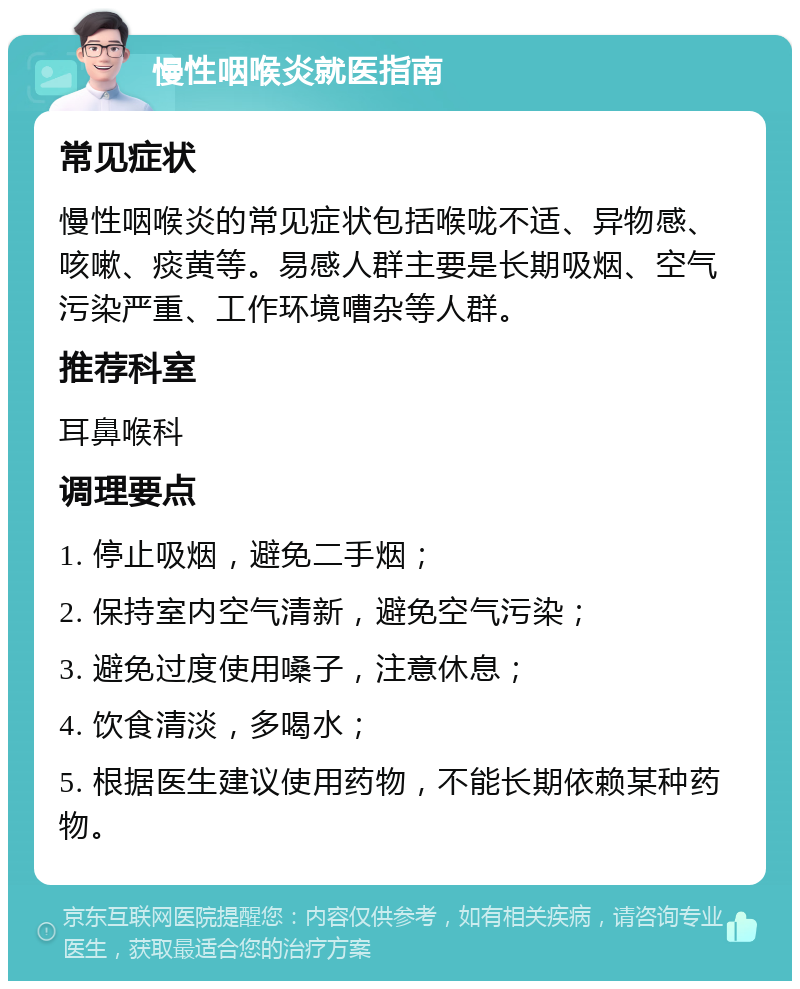 慢性咽喉炎就医指南 常见症状 慢性咽喉炎的常见症状包括喉咙不适、异物感、咳嗽、痰黄等。易感人群主要是长期吸烟、空气污染严重、工作环境嘈杂等人群。 推荐科室 耳鼻喉科 调理要点 1. 停止吸烟，避免二手烟； 2. 保持室内空气清新，避免空气污染； 3. 避免过度使用嗓子，注意休息； 4. 饮食清淡，多喝水； 5. 根据医生建议使用药物，不能长期依赖某种药物。