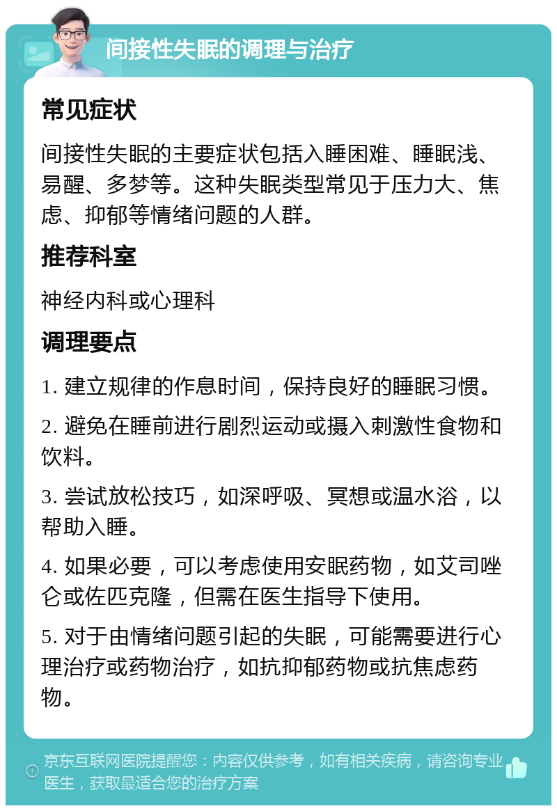 间接性失眠的调理与治疗 常见症状 间接性失眠的主要症状包括入睡困难、睡眠浅、易醒、多梦等。这种失眠类型常见于压力大、焦虑、抑郁等情绪问题的人群。 推荐科室 神经内科或心理科 调理要点 1. 建立规律的作息时间，保持良好的睡眠习惯。 2. 避免在睡前进行剧烈运动或摄入刺激性食物和饮料。 3. 尝试放松技巧，如深呼吸、冥想或温水浴，以帮助入睡。 4. 如果必要，可以考虑使用安眠药物，如艾司唑仑或佐匹克隆，但需在医生指导下使用。 5. 对于由情绪问题引起的失眠，可能需要进行心理治疗或药物治疗，如抗抑郁药物或抗焦虑药物。