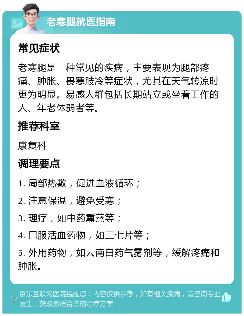 老寒腿就医指南 常见症状 老寒腿是一种常见的疾病，主要表现为腿部疼痛、肿胀、畏寒肢冷等症状，尤其在天气转凉时更为明显。易感人群包括长期站立或坐着工作的人、年老体弱者等。 推荐科室 康复科 调理要点 1. 局部热敷，促进血液循环； 2. 注意保温，避免受寒； 3. 理疗，如中药熏蒸等； 4. 口服活血药物，如三七片等； 5. 外用药物，如云南白药气雾剂等，缓解疼痛和肿胀。