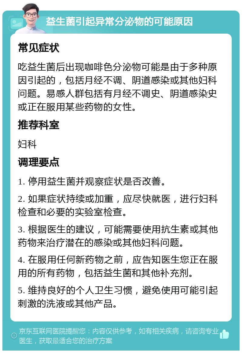 益生菌引起异常分泌物的可能原因 常见症状 吃益生菌后出现咖啡色分泌物可能是由于多种原因引起的，包括月经不调、阴道感染或其他妇科问题。易感人群包括有月经不调史、阴道感染史或正在服用某些药物的女性。 推荐科室 妇科 调理要点 1. 停用益生菌并观察症状是否改善。 2. 如果症状持续或加重，应尽快就医，进行妇科检查和必要的实验室检查。 3. 根据医生的建议，可能需要使用抗生素或其他药物来治疗潜在的感染或其他妇科问题。 4. 在服用任何新药物之前，应告知医生您正在服用的所有药物，包括益生菌和其他补充剂。 5. 维持良好的个人卫生习惯，避免使用可能引起刺激的洗液或其他产品。