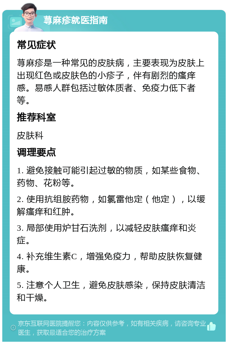 荨麻疹就医指南 常见症状 荨麻疹是一种常见的皮肤病，主要表现为皮肤上出现红色或皮肤色的小疹子，伴有剧烈的瘙痒感。易感人群包括过敏体质者、免疫力低下者等。 推荐科室 皮肤科 调理要点 1. 避免接触可能引起过敏的物质，如某些食物、药物、花粉等。 2. 使用抗组胺药物，如氯雷他定（他定），以缓解瘙痒和红肿。 3. 局部使用炉甘石洗剂，以减轻皮肤瘙痒和炎症。 4. 补充维生素C，增强免疫力，帮助皮肤恢复健康。 5. 注意个人卫生，避免皮肤感染，保持皮肤清洁和干燥。