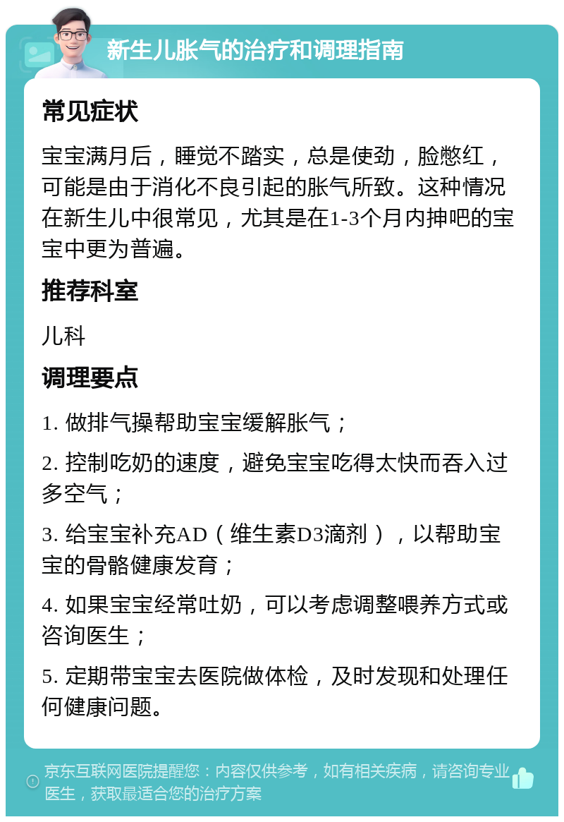 新生儿胀气的治疗和调理指南 常见症状 宝宝满月后，睡觉不踏实，总是使劲，脸憋红，可能是由于消化不良引起的胀气所致。这种情况在新生儿中很常见，尤其是在1-3个月内抻吧的宝宝中更为普遍。 推荐科室 儿科 调理要点 1. 做排气操帮助宝宝缓解胀气； 2. 控制吃奶的速度，避免宝宝吃得太快而吞入过多空气； 3. 给宝宝补充AD（维生素D3滴剂），以帮助宝宝的骨骼健康发育； 4. 如果宝宝经常吐奶，可以考虑调整喂养方式或咨询医生； 5. 定期带宝宝去医院做体检，及时发现和处理任何健康问题。