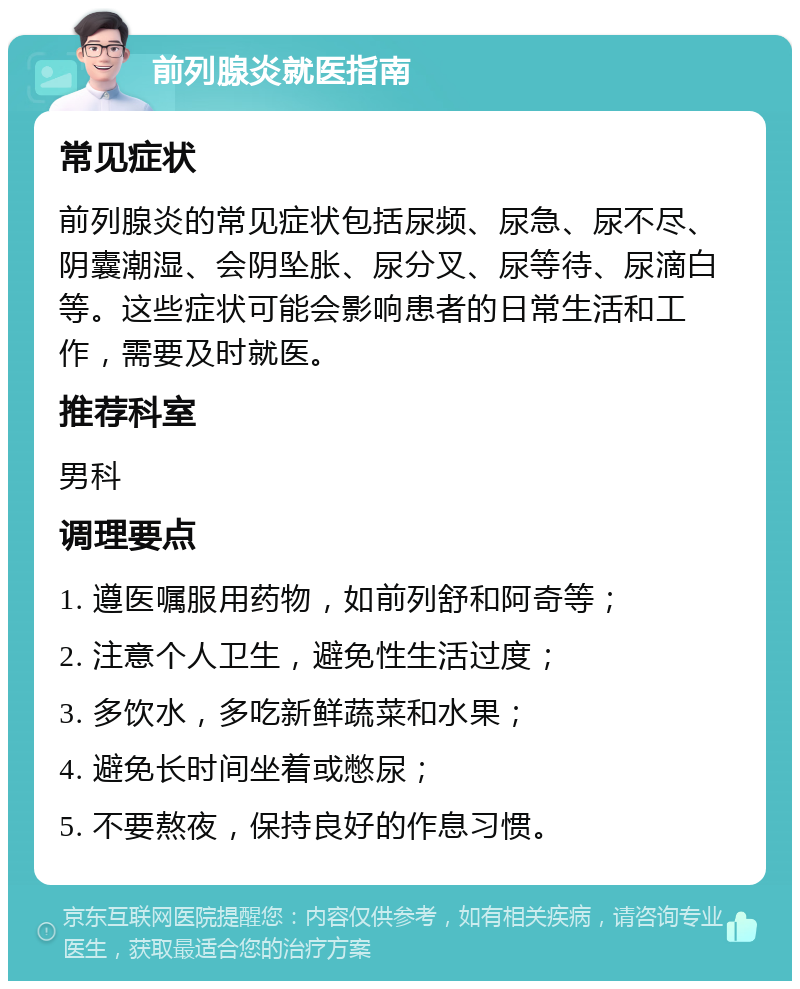 前列腺炎就医指南 常见症状 前列腺炎的常见症状包括尿频、尿急、尿不尽、阴囊潮湿、会阴坠胀、尿分叉、尿等待、尿滴白等。这些症状可能会影响患者的日常生活和工作，需要及时就医。 推荐科室 男科 调理要点 1. 遵医嘱服用药物，如前列舒和阿奇等； 2. 注意个人卫生，避免性生活过度； 3. 多饮水，多吃新鲜蔬菜和水果； 4. 避免长时间坐着或憋尿； 5. 不要熬夜，保持良好的作息习惯。