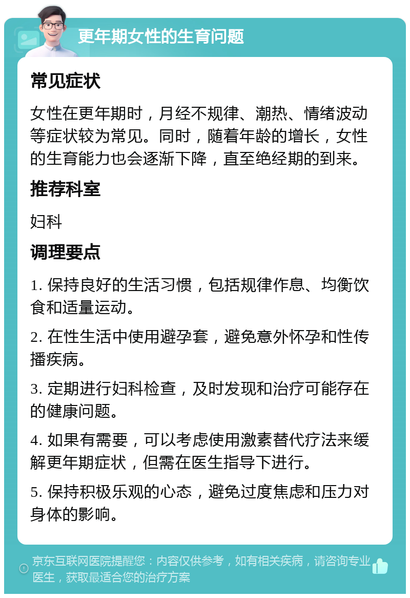 更年期女性的生育问题 常见症状 女性在更年期时，月经不规律、潮热、情绪波动等症状较为常见。同时，随着年龄的增长，女性的生育能力也会逐渐下降，直至绝经期的到来。 推荐科室 妇科 调理要点 1. 保持良好的生活习惯，包括规律作息、均衡饮食和适量运动。 2. 在性生活中使用避孕套，避免意外怀孕和性传播疾病。 3. 定期进行妇科检查，及时发现和治疗可能存在的健康问题。 4. 如果有需要，可以考虑使用激素替代疗法来缓解更年期症状，但需在医生指导下进行。 5. 保持积极乐观的心态，避免过度焦虑和压力对身体的影响。