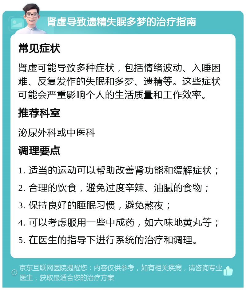 肾虚导致遗精失眠多梦的治疗指南 常见症状 肾虚可能导致多种症状，包括情绪波动、入睡困难、反复发作的失眠和多梦、遗精等。这些症状可能会严重影响个人的生活质量和工作效率。 推荐科室 泌尿外科或中医科 调理要点 1. 适当的运动可以帮助改善肾功能和缓解症状； 2. 合理的饮食，避免过度辛辣、油腻的食物； 3. 保持良好的睡眠习惯，避免熬夜； 4. 可以考虑服用一些中成药，如六味地黄丸等； 5. 在医生的指导下进行系统的治疗和调理。