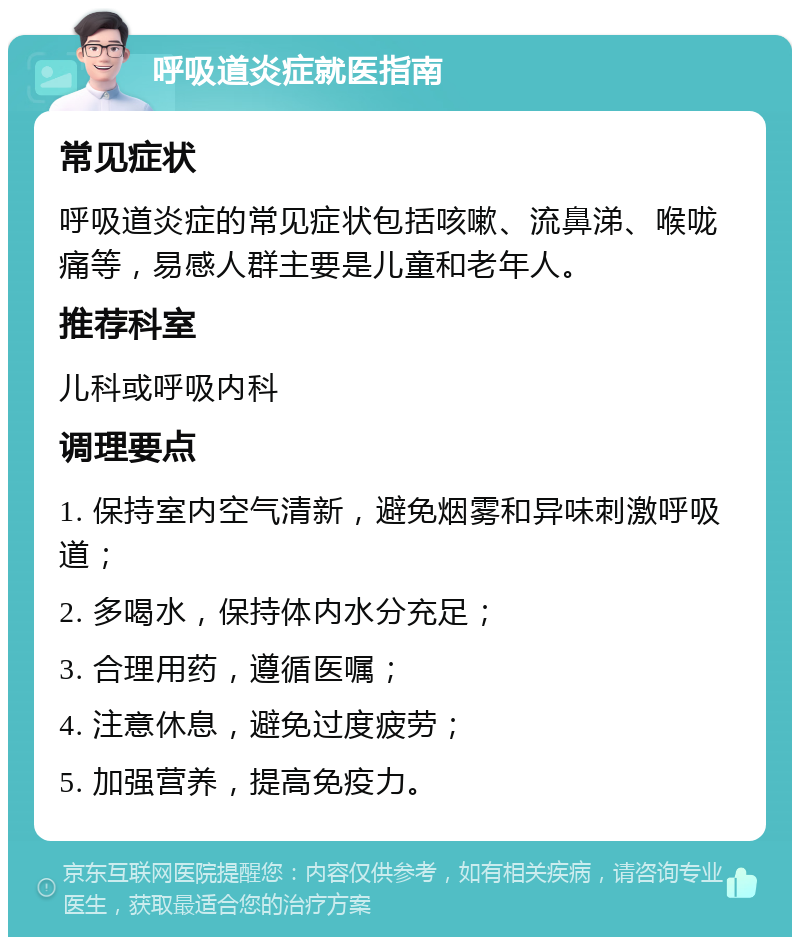 呼吸道炎症就医指南 常见症状 呼吸道炎症的常见症状包括咳嗽、流鼻涕、喉咙痛等，易感人群主要是儿童和老年人。 推荐科室 儿科或呼吸内科 调理要点 1. 保持室内空气清新，避免烟雾和异味刺激呼吸道； 2. 多喝水，保持体内水分充足； 3. 合理用药，遵循医嘱； 4. 注意休息，避免过度疲劳； 5. 加强营养，提高免疫力。