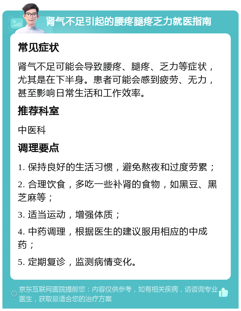 肾气不足引起的腰疼腿疼乏力就医指南 常见症状 肾气不足可能会导致腰疼、腿疼、乏力等症状，尤其是在下半身。患者可能会感到疲劳、无力，甚至影响日常生活和工作效率。 推荐科室 中医科 调理要点 1. 保持良好的生活习惯，避免熬夜和过度劳累； 2. 合理饮食，多吃一些补肾的食物，如黑豆、黑芝麻等； 3. 适当运动，增强体质； 4. 中药调理，根据医生的建议服用相应的中成药； 5. 定期复诊，监测病情变化。