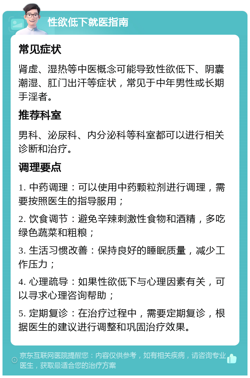 性欲低下就医指南 常见症状 肾虚、湿热等中医概念可能导致性欲低下、阴囊潮湿、肛门出汗等症状，常见于中年男性或长期手淫者。 推荐科室 男科、泌尿科、内分泌科等科室都可以进行相关诊断和治疗。 调理要点 1. 中药调理：可以使用中药颗粒剂进行调理，需要按照医生的指导服用； 2. 饮食调节：避免辛辣刺激性食物和酒精，多吃绿色蔬菜和粗粮； 3. 生活习惯改善：保持良好的睡眠质量，减少工作压力； 4. 心理疏导：如果性欲低下与心理因素有关，可以寻求心理咨询帮助； 5. 定期复诊：在治疗过程中，需要定期复诊，根据医生的建议进行调整和巩固治疗效果。