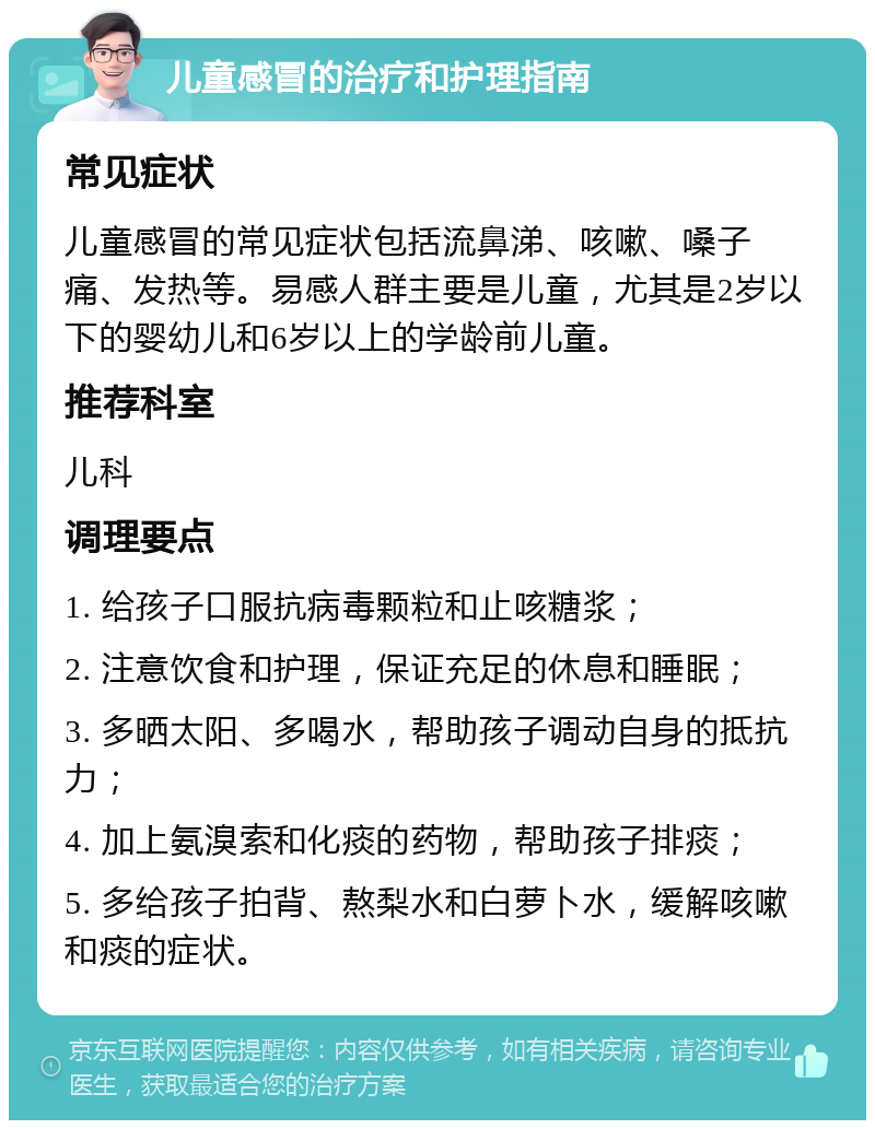 儿童感冒的治疗和护理指南 常见症状 儿童感冒的常见症状包括流鼻涕、咳嗽、嗓子痛、发热等。易感人群主要是儿童，尤其是2岁以下的婴幼儿和6岁以上的学龄前儿童。 推荐科室 儿科 调理要点 1. 给孩子口服抗病毒颗粒和止咳糖浆； 2. 注意饮食和护理，保证充足的休息和睡眠； 3. 多晒太阳、多喝水，帮助孩子调动自身的抵抗力； 4. 加上氨溴索和化痰的药物，帮助孩子排痰； 5. 多给孩子拍背、熬梨水和白萝卜水，缓解咳嗽和痰的症状。