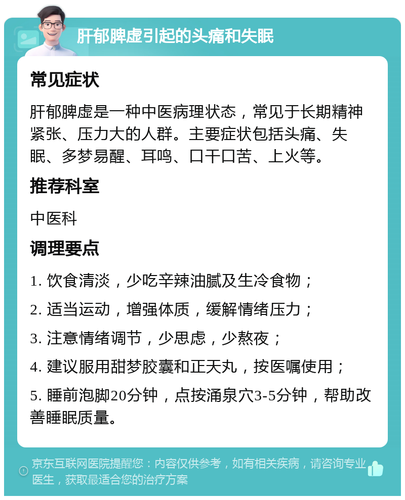 肝郁脾虚引起的头痛和失眠 常见症状 肝郁脾虚是一种中医病理状态，常见于长期精神紧张、压力大的人群。主要症状包括头痛、失眠、多梦易醒、耳鸣、口干口苦、上火等。 推荐科室 中医科 调理要点 1. 饮食清淡，少吃辛辣油腻及生冷食物； 2. 适当运动，增强体质，缓解情绪压力； 3. 注意情绪调节，少思虑，少熬夜； 4. 建议服用甜梦胶囊和正天丸，按医嘱使用； 5. 睡前泡脚20分钟，点按涌泉穴3-5分钟，帮助改善睡眠质量。