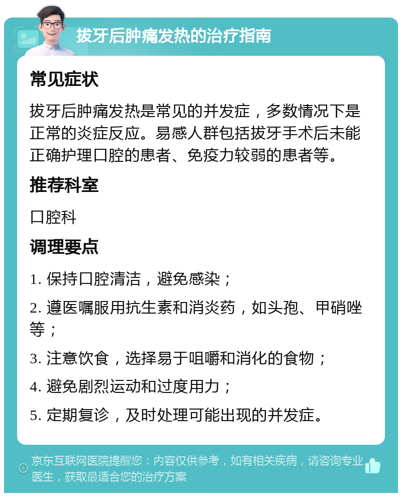 拔牙后肿痛发热的治疗指南 常见症状 拔牙后肿痛发热是常见的并发症，多数情况下是正常的炎症反应。易感人群包括拔牙手术后未能正确护理口腔的患者、免疫力较弱的患者等。 推荐科室 口腔科 调理要点 1. 保持口腔清洁，避免感染； 2. 遵医嘱服用抗生素和消炎药，如头孢、甲硝唑等； 3. 注意饮食，选择易于咀嚼和消化的食物； 4. 避免剧烈运动和过度用力； 5. 定期复诊，及时处理可能出现的并发症。