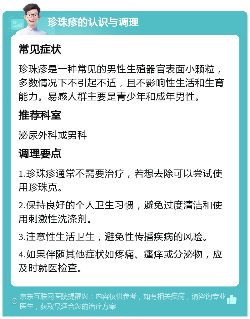 珍珠疹的认识与调理 常见症状 珍珠疹是一种常见的男性生殖器官表面小颗粒，多数情况下不引起不适，且不影响性生活和生育能力。易感人群主要是青少年和成年男性。 推荐科室 泌尿外科或男科 调理要点 1.珍珠疹通常不需要治疗，若想去除可以尝试使用珍珠克。 2.保持良好的个人卫生习惯，避免过度清洁和使用刺激性洗涤剂。 3.注意性生活卫生，避免性传播疾病的风险。 4.如果伴随其他症状如疼痛、瘙痒或分泌物，应及时就医检查。