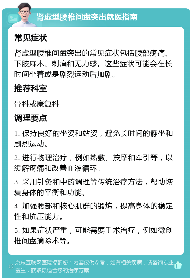 肾虚型腰椎间盘突出就医指南 常见症状 肾虚型腰椎间盘突出的常见症状包括腰部疼痛、下肢麻木、刺痛和无力感。这些症状可能会在长时间坐着或是剧烈运动后加剧。 推荐科室 骨科或康复科 调理要点 1. 保持良好的坐姿和站姿，避免长时间的静坐和剧烈运动。 2. 进行物理治疗，例如热敷、按摩和牵引等，以缓解疼痛和改善血液循环。 3. 采用针灸和中药调理等传统治疗方法，帮助恢复身体的平衡和功能。 4. 加强腰部和核心肌群的锻炼，提高身体的稳定性和抗压能力。 5. 如果症状严重，可能需要手术治疗，例如微创椎间盘摘除术等。