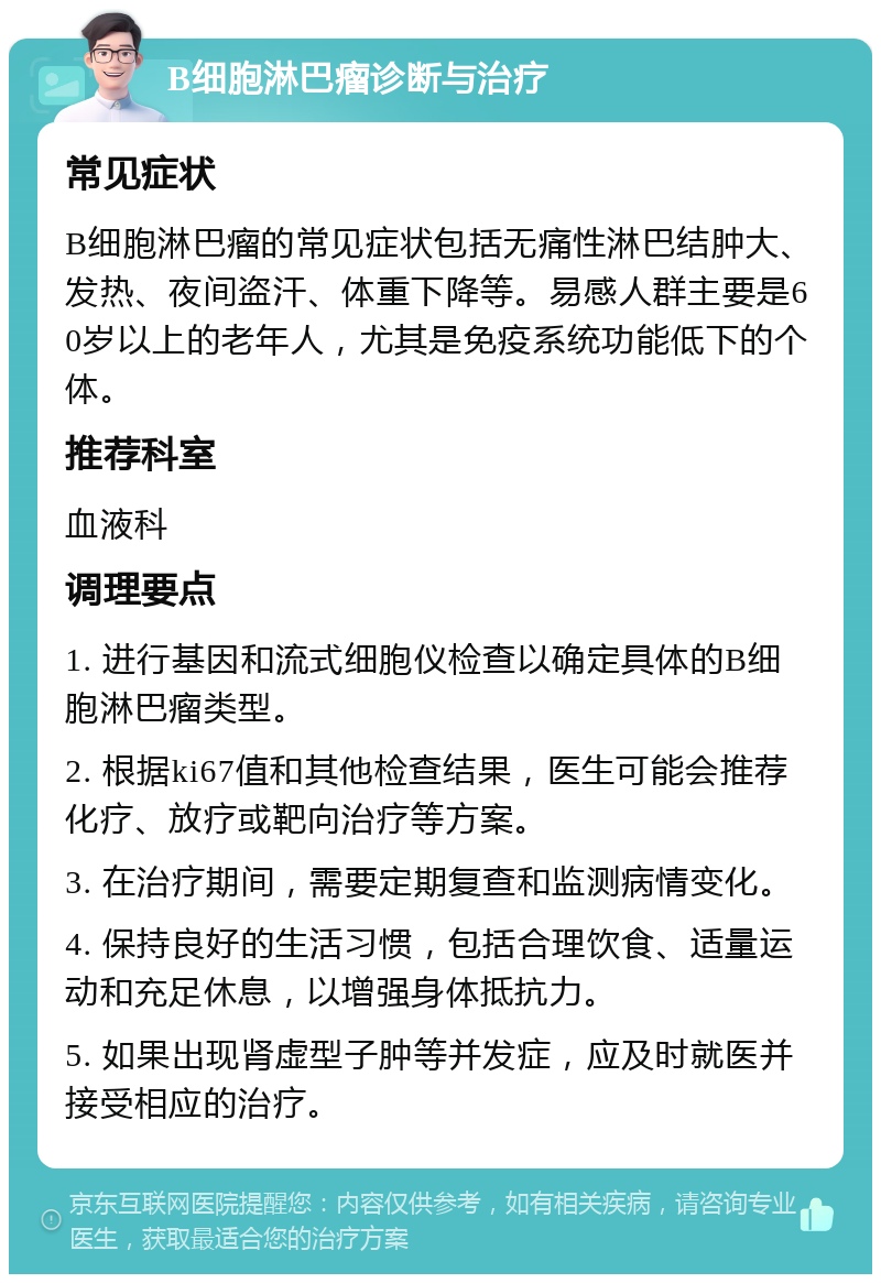 B细胞淋巴瘤诊断与治疗 常见症状 B细胞淋巴瘤的常见症状包括无痛性淋巴结肿大、发热、夜间盗汗、体重下降等。易感人群主要是60岁以上的老年人，尤其是免疫系统功能低下的个体。 推荐科室 血液科 调理要点 1. 进行基因和流式细胞仪检查以确定具体的B细胞淋巴瘤类型。 2. 根据ki67值和其他检查结果，医生可能会推荐化疗、放疗或靶向治疗等方案。 3. 在治疗期间，需要定期复查和监测病情变化。 4. 保持良好的生活习惯，包括合理饮食、适量运动和充足休息，以增强身体抵抗力。 5. 如果出现肾虚型子肿等并发症，应及时就医并接受相应的治疗。