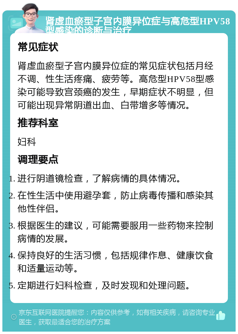 肾虚血瘀型子宫内膜异位症与高危型HPV58型感染的诊断与治疗 常见症状 肾虚血瘀型子宫内膜异位症的常见症状包括月经不调、性生活疼痛、疲劳等。高危型HPV58型感染可能导致宫颈癌的发生，早期症状不明显，但可能出现异常阴道出血、白带增多等情况。 推荐科室 妇科 调理要点 进行阴道镜检查，了解病情的具体情况。 在性生活中使用避孕套，防止病毒传播和感染其他性伴侣。 根据医生的建议，可能需要服用一些药物来控制病情的发展。 保持良好的生活习惯，包括规律作息、健康饮食和适量运动等。 定期进行妇科检查，及时发现和处理问题。