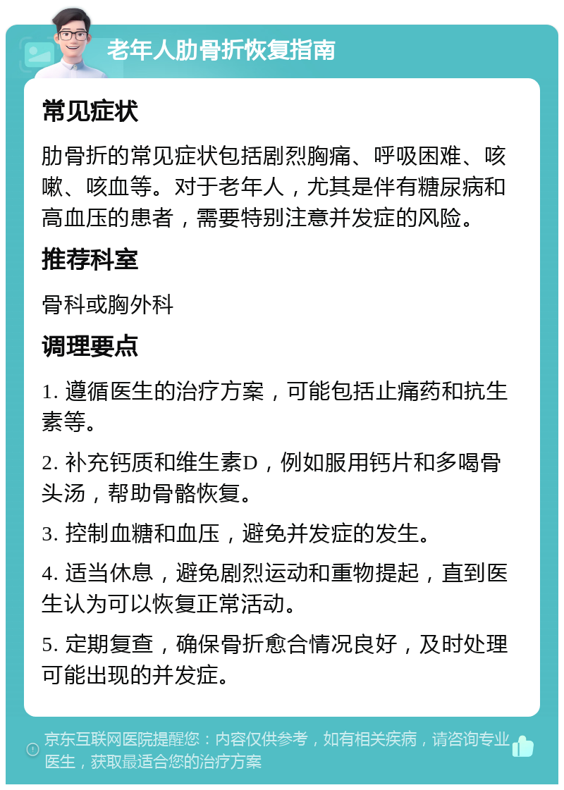 老年人肋骨折恢复指南 常见症状 肋骨折的常见症状包括剧烈胸痛、呼吸困难、咳嗽、咳血等。对于老年人，尤其是伴有糖尿病和高血压的患者，需要特别注意并发症的风险。 推荐科室 骨科或胸外科 调理要点 1. 遵循医生的治疗方案，可能包括止痛药和抗生素等。 2. 补充钙质和维生素D，例如服用钙片和多喝骨头汤，帮助骨骼恢复。 3. 控制血糖和血压，避免并发症的发生。 4. 适当休息，避免剧烈运动和重物提起，直到医生认为可以恢复正常活动。 5. 定期复查，确保骨折愈合情况良好，及时处理可能出现的并发症。