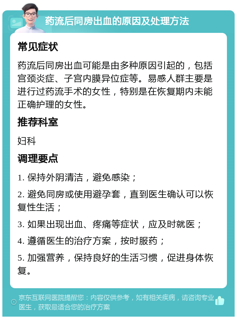 药流后同房出血的原因及处理方法 常见症状 药流后同房出血可能是由多种原因引起的，包括宫颈炎症、子宫内膜异位症等。易感人群主要是进行过药流手术的女性，特别是在恢复期内未能正确护理的女性。 推荐科室 妇科 调理要点 1. 保持外阴清洁，避免感染； 2. 避免同房或使用避孕套，直到医生确认可以恢复性生活； 3. 如果出现出血、疼痛等症状，应及时就医； 4. 遵循医生的治疗方案，按时服药； 5. 加强营养，保持良好的生活习惯，促进身体恢复。