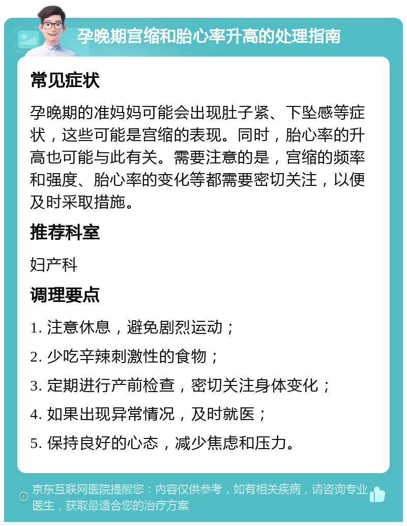 孕晚期宫缩和胎心率升高的处理指南 常见症状 孕晚期的准妈妈可能会出现肚子紧、下坠感等症状，这些可能是宫缩的表现。同时，胎心率的升高也可能与此有关。需要注意的是，宫缩的频率和强度、胎心率的变化等都需要密切关注，以便及时采取措施。 推荐科室 妇产科 调理要点 1. 注意休息，避免剧烈运动； 2. 少吃辛辣刺激性的食物； 3. 定期进行产前检查，密切关注身体变化； 4. 如果出现异常情况，及时就医； 5. 保持良好的心态，减少焦虑和压力。