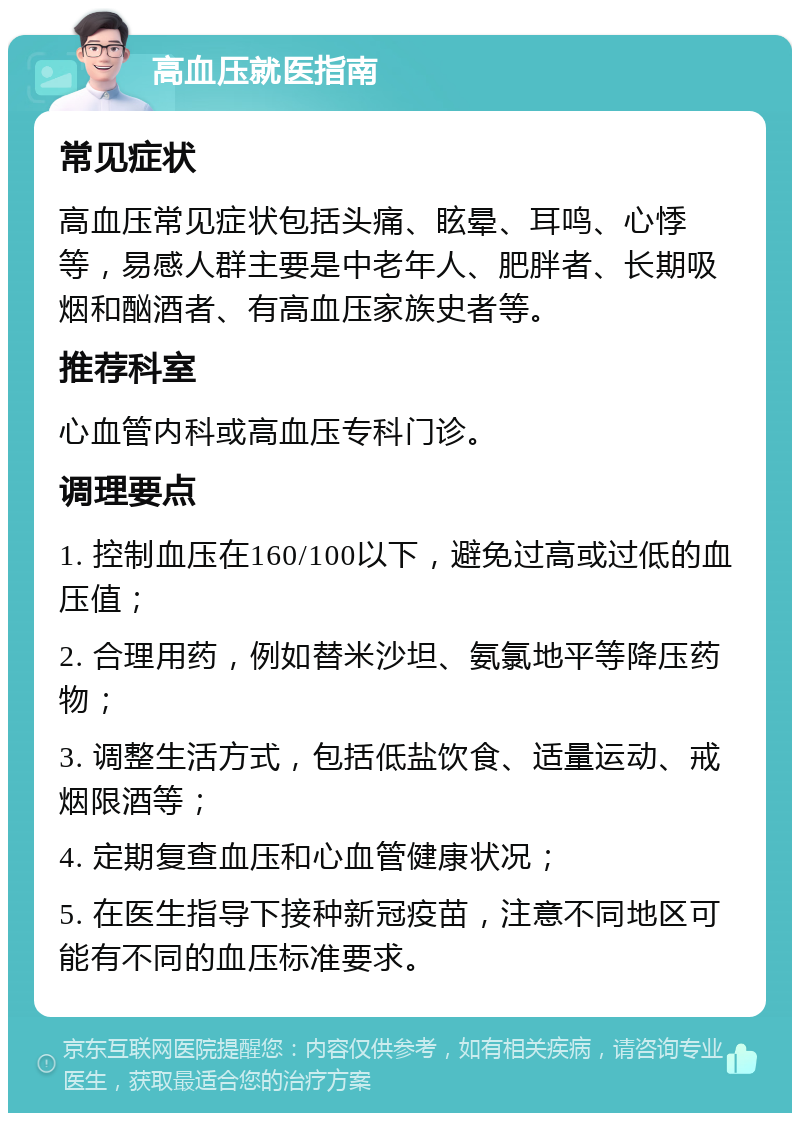 高血压就医指南 常见症状 高血压常见症状包括头痛、眩晕、耳鸣、心悸等，易感人群主要是中老年人、肥胖者、长期吸烟和酗酒者、有高血压家族史者等。 推荐科室 心血管内科或高血压专科门诊。 调理要点 1. 控制血压在160/100以下，避免过高或过低的血压值； 2. 合理用药，例如替米沙坦、氨氯地平等降压药物； 3. 调整生活方式，包括低盐饮食、适量运动、戒烟限酒等； 4. 定期复查血压和心血管健康状况； 5. 在医生指导下接种新冠疫苗，注意不同地区可能有不同的血压标准要求。