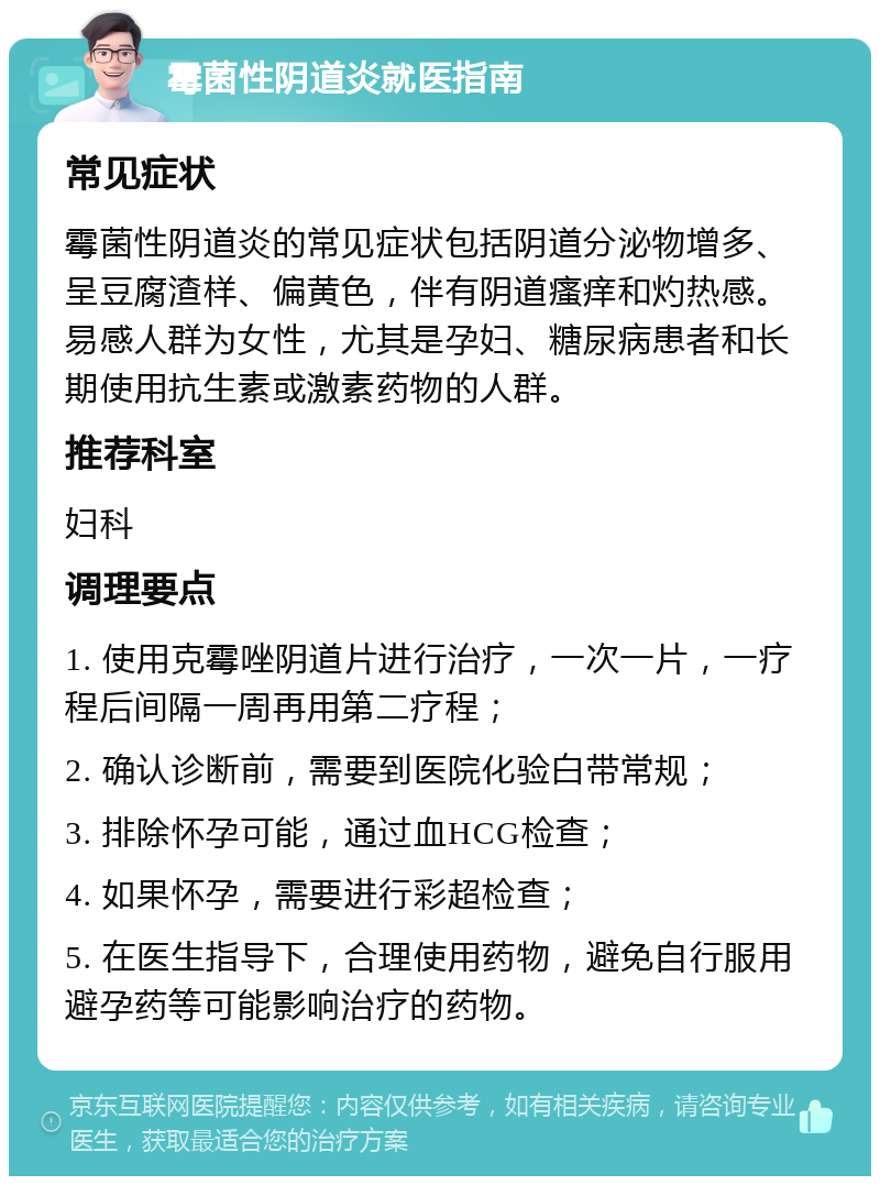 霉菌性阴道炎就医指南 常见症状 霉菌性阴道炎的常见症状包括阴道分泌物增多、呈豆腐渣样、偏黄色，伴有阴道瘙痒和灼热感。易感人群为女性，尤其是孕妇、糖尿病患者和长期使用抗生素或激素药物的人群。 推荐科室 妇科 调理要点 1. 使用克霉唑阴道片进行治疗，一次一片，一疗程后间隔一周再用第二疗程； 2. 确认诊断前，需要到医院化验白带常规； 3. 排除怀孕可能，通过血HCG检查； 4. 如果怀孕，需要进行彩超检查； 5. 在医生指导下，合理使用药物，避免自行服用避孕药等可能影响治疗的药物。