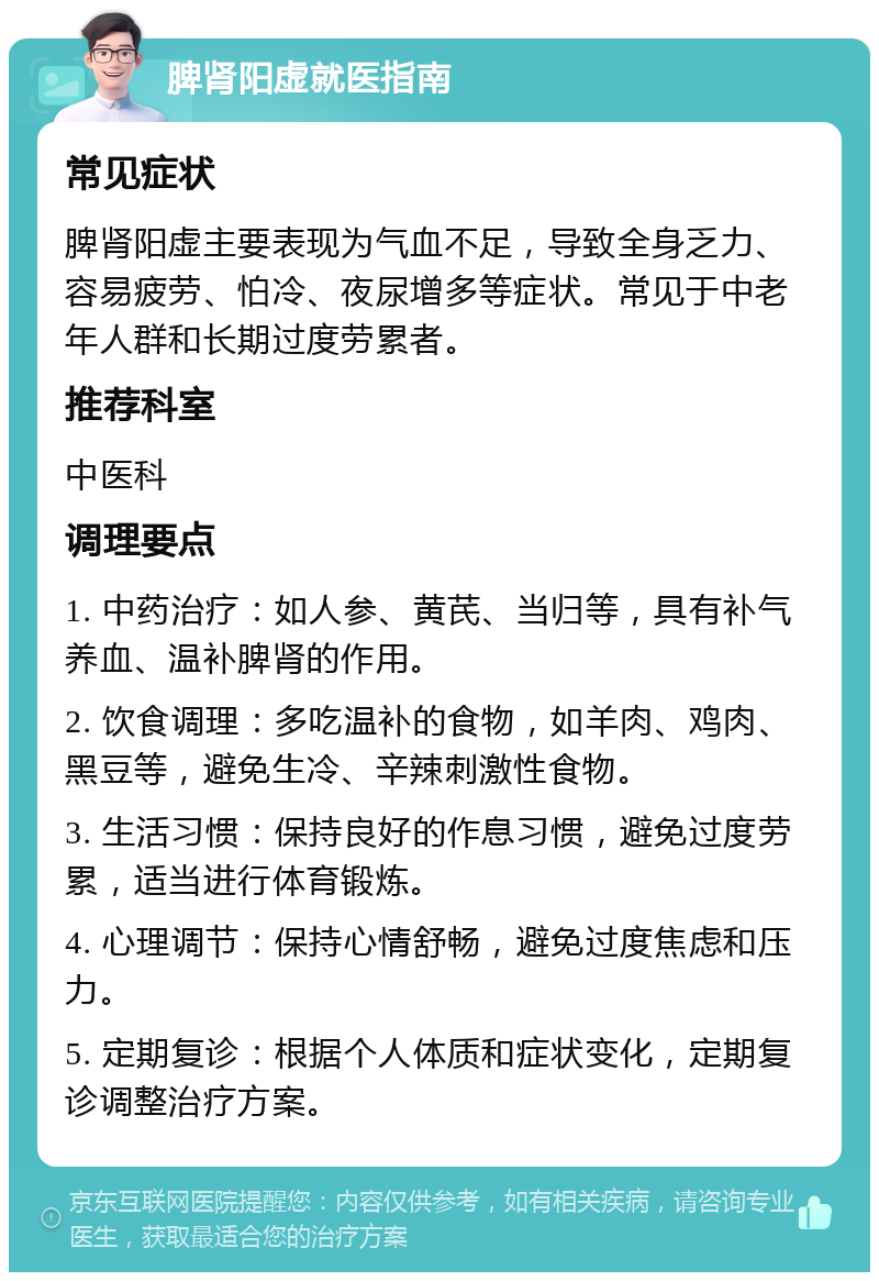 脾肾阳虚就医指南 常见症状 脾肾阳虚主要表现为气血不足，导致全身乏力、容易疲劳、怕冷、夜尿增多等症状。常见于中老年人群和长期过度劳累者。 推荐科室 中医科 调理要点 1. 中药治疗：如人参、黄芪、当归等，具有补气养血、温补脾肾的作用。 2. 饮食调理：多吃温补的食物，如羊肉、鸡肉、黑豆等，避免生冷、辛辣刺激性食物。 3. 生活习惯：保持良好的作息习惯，避免过度劳累，适当进行体育锻炼。 4. 心理调节：保持心情舒畅，避免过度焦虑和压力。 5. 定期复诊：根据个人体质和症状变化，定期复诊调整治疗方案。