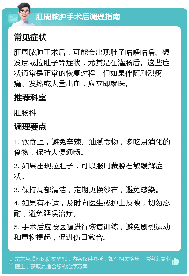 肛周脓肿手术后调理指南 常见症状 肛周脓肿手术后，可能会出现肚子咕噜咕噜、想发屁或拉肚子等症状，尤其是在灌肠后。这些症状通常是正常的恢复过程，但如果伴随剧烈疼痛、发热或大量出血，应立即就医。 推荐科室 肛肠科 调理要点 1. 饮食上，避免辛辣、油腻食物，多吃易消化的食物，保持大便通畅。 2. 如果出现拉肚子，可以服用蒙脱石散缓解症状。 3. 保持局部清洁，定期更换纱布，避免感染。 4. 如果有不适，及时向医生或护士反映，切勿忍耐，避免延误治疗。 5. 手术后应按医嘱进行恢复训练，避免剧烈运动和重物提起，促进伤口愈合。