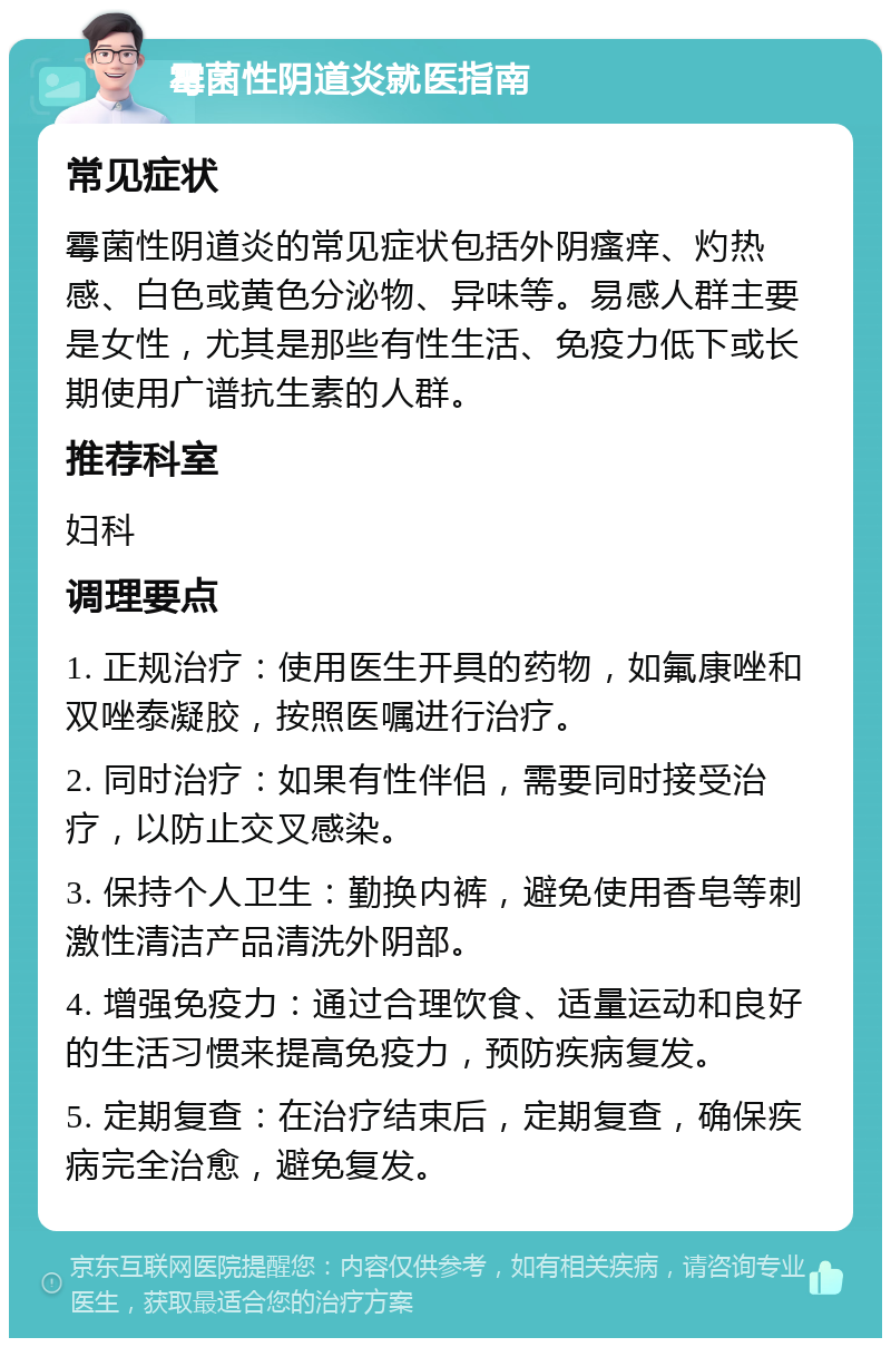 霉菌性阴道炎就医指南 常见症状 霉菌性阴道炎的常见症状包括外阴瘙痒、灼热感、白色或黄色分泌物、异味等。易感人群主要是女性，尤其是那些有性生活、免疫力低下或长期使用广谱抗生素的人群。 推荐科室 妇科 调理要点 1. 正规治疗：使用医生开具的药物，如氟康唑和双唑泰凝胶，按照医嘱进行治疗。 2. 同时治疗：如果有性伴侣，需要同时接受治疗，以防止交叉感染。 3. 保持个人卫生：勤换内裤，避免使用香皂等刺激性清洁产品清洗外阴部。 4. 增强免疫力：通过合理饮食、适量运动和良好的生活习惯来提高免疫力，预防疾病复发。 5. 定期复查：在治疗结束后，定期复查，确保疾病完全治愈，避免复发。