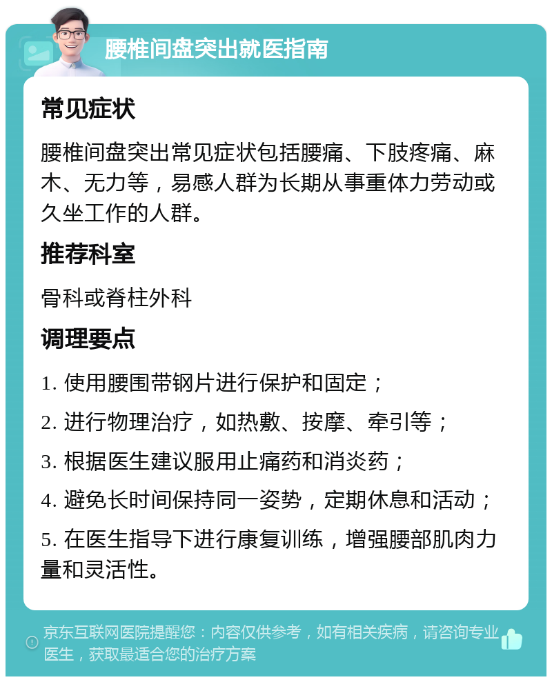 腰椎间盘突出就医指南 常见症状 腰椎间盘突出常见症状包括腰痛、下肢疼痛、麻木、无力等，易感人群为长期从事重体力劳动或久坐工作的人群。 推荐科室 骨科或脊柱外科 调理要点 1. 使用腰围带钢片进行保护和固定； 2. 进行物理治疗，如热敷、按摩、牵引等； 3. 根据医生建议服用止痛药和消炎药； 4. 避免长时间保持同一姿势，定期休息和活动； 5. 在医生指导下进行康复训练，增强腰部肌肉力量和灵活性。