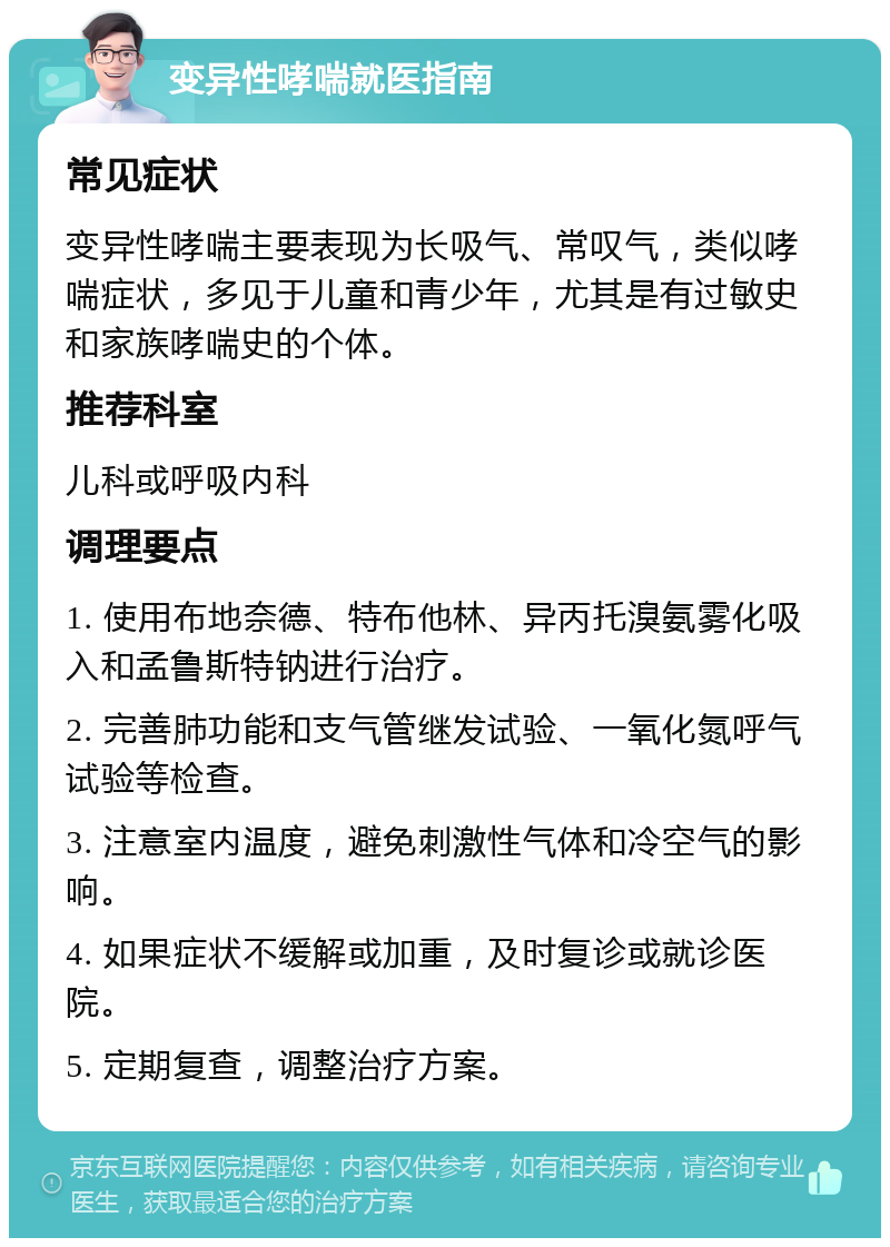 变异性哮喘就医指南 常见症状 变异性哮喘主要表现为长吸气、常叹气，类似哮喘症状，多见于儿童和青少年，尤其是有过敏史和家族哮喘史的个体。 推荐科室 儿科或呼吸内科 调理要点 1. 使用布地奈德、特布他林、异丙托溴氨雾化吸入和孟鲁斯特钠进行治疗。 2. 完善肺功能和支气管继发试验、一氧化氮呼气试验等检查。 3. 注意室内温度，避免刺激性气体和冷空气的影响。 4. 如果症状不缓解或加重，及时复诊或就诊医院。 5. 定期复查，调整治疗方案。