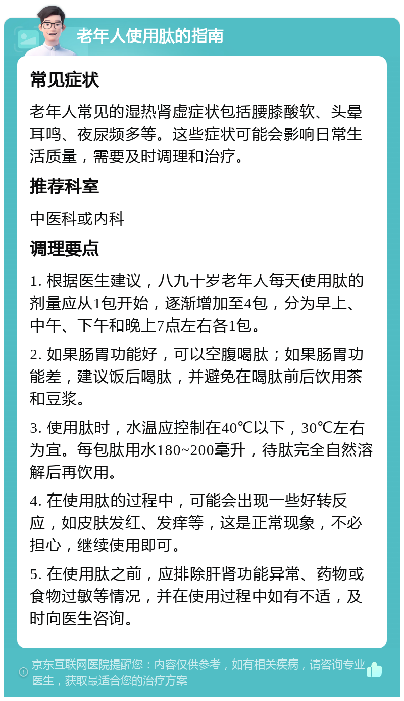 老年人使用肽的指南 常见症状 老年人常见的湿热肾虚症状包括腰膝酸软、头晕耳鸣、夜尿频多等。这些症状可能会影响日常生活质量，需要及时调理和治疗。 推荐科室 中医科或内科 调理要点 1. 根据医生建议，八九十岁老年人每天使用肽的剂量应从1包开始，逐渐增加至4包，分为早上、中午、下午和晚上7点左右各1包。 2. 如果肠胃功能好，可以空腹喝肽；如果肠胃功能差，建议饭后喝肽，并避免在喝肽前后饮用茶和豆浆。 3. 使用肽时，水温应控制在40℃以下，30℃左右为宜。每包肽用水180~200毫升，待肽完全自然溶解后再饮用。 4. 在使用肽的过程中，可能会出现一些好转反应，如皮肤发红、发痒等，这是正常现象，不必担心，继续使用即可。 5. 在使用肽之前，应排除肝肾功能异常、药物或食物过敏等情况，并在使用过程中如有不适，及时向医生咨询。