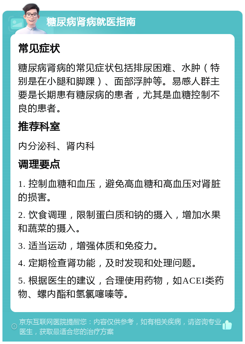 糖尿病肾病就医指南 常见症状 糖尿病肾病的常见症状包括排尿困难、水肿（特别是在小腿和脚踝）、面部浮肿等。易感人群主要是长期患有糖尿病的患者，尤其是血糖控制不良的患者。 推荐科室 内分泌科、肾内科 调理要点 1. 控制血糖和血压，避免高血糖和高血压对肾脏的损害。 2. 饮食调理，限制蛋白质和钠的摄入，增加水果和蔬菜的摄入。 3. 适当运动，增强体质和免疫力。 4. 定期检查肾功能，及时发现和处理问题。 5. 根据医生的建议，合理使用药物，如ACEI类药物、螺内酯和氢氯噻嗪等。