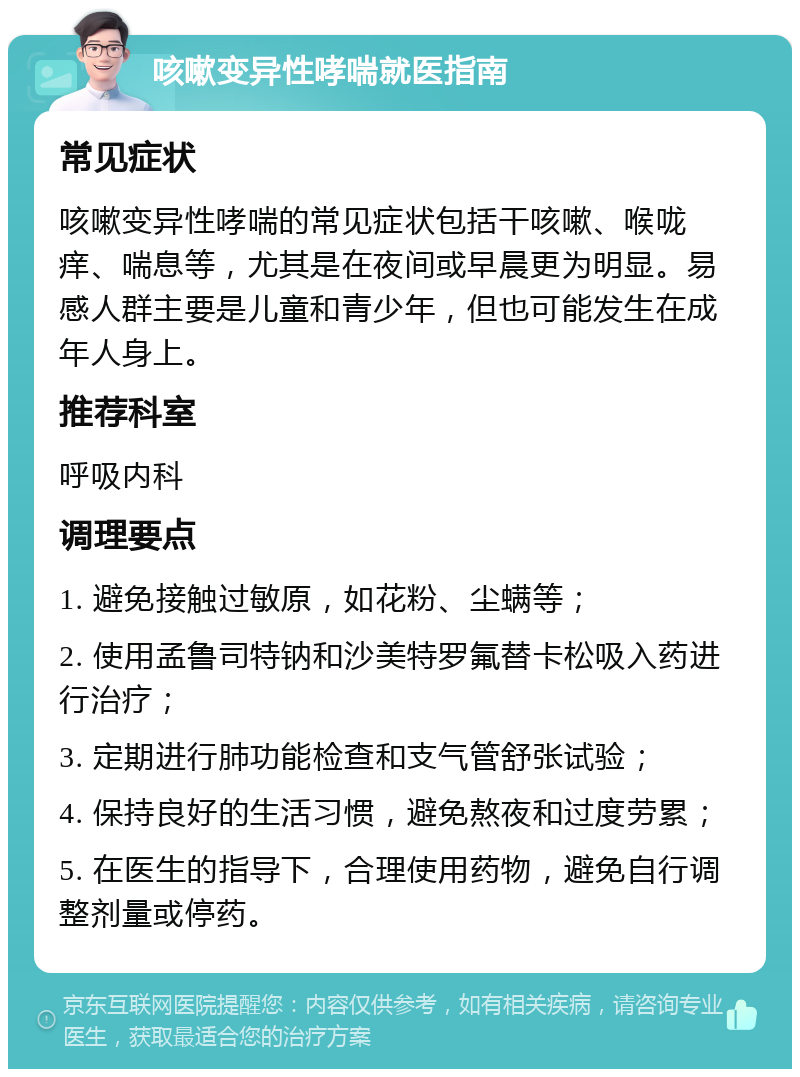 咳嗽变异性哮喘就医指南 常见症状 咳嗽变异性哮喘的常见症状包括干咳嗽、喉咙痒、喘息等，尤其是在夜间或早晨更为明显。易感人群主要是儿童和青少年，但也可能发生在成年人身上。 推荐科室 呼吸内科 调理要点 1. 避免接触过敏原，如花粉、尘螨等； 2. 使用孟鲁司特钠和沙美特罗氟替卡松吸入药进行治疗； 3. 定期进行肺功能检查和支气管舒张试验； 4. 保持良好的生活习惯，避免熬夜和过度劳累； 5. 在医生的指导下，合理使用药物，避免自行调整剂量或停药。