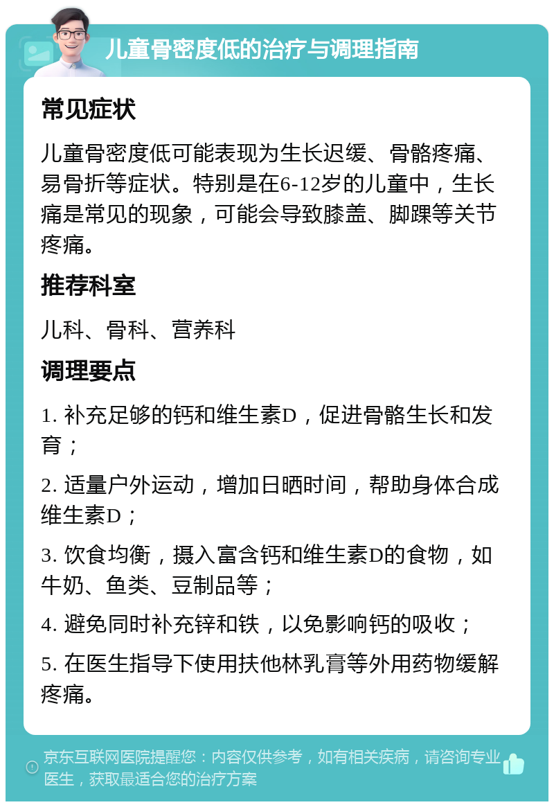 儿童骨密度低的治疗与调理指南 常见症状 儿童骨密度低可能表现为生长迟缓、骨骼疼痛、易骨折等症状。特别是在6-12岁的儿童中，生长痛是常见的现象，可能会导致膝盖、脚踝等关节疼痛。 推荐科室 儿科、骨科、营养科 调理要点 1. 补充足够的钙和维生素D，促进骨骼生长和发育； 2. 适量户外运动，增加日晒时间，帮助身体合成维生素D； 3. 饮食均衡，摄入富含钙和维生素D的食物，如牛奶、鱼类、豆制品等； 4. 避免同时补充锌和铁，以免影响钙的吸收； 5. 在医生指导下使用扶他林乳膏等外用药物缓解疼痛。