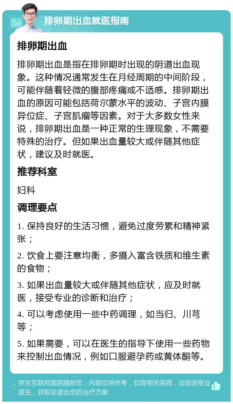 排卵期出血就医指南 排卵期出血 排卵期出血是指在排卵期时出现的阴道出血现象。这种情况通常发生在月经周期的中间阶段，可能伴随着轻微的腹部疼痛或不适感。排卵期出血的原因可能包括荷尔蒙水平的波动、子宫内膜异位症、子宫肌瘤等因素。对于大多数女性来说，排卵期出血是一种正常的生理现象，不需要特殊的治疗。但如果出血量较大或伴随其他症状，建议及时就医。 推荐科室 妇科 调理要点 1. 保持良好的生活习惯，避免过度劳累和精神紧张； 2. 饮食上要注意均衡，多摄入富含铁质和维生素的食物； 3. 如果出血量较大或伴随其他症状，应及时就医，接受专业的诊断和治疗； 4. 可以考虑使用一些中药调理，如当归、川芎等； 5. 如果需要，可以在医生的指导下使用一些药物来控制出血情况，例如口服避孕药或黄体酮等。