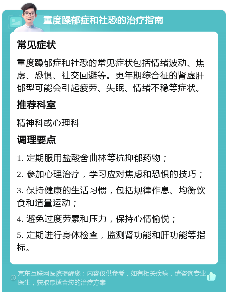 重度躁郁症和社恐的治疗指南 常见症状 重度躁郁症和社恐的常见症状包括情绪波动、焦虑、恐惧、社交回避等。更年期综合征的肾虚肝郁型可能会引起疲劳、失眠、情绪不稳等症状。 推荐科室 精神科或心理科 调理要点 1. 定期服用盐酸舍曲林等抗抑郁药物； 2. 参加心理治疗，学习应对焦虑和恐惧的技巧； 3. 保持健康的生活习惯，包括规律作息、均衡饮食和适量运动； 4. 避免过度劳累和压力，保持心情愉悦； 5. 定期进行身体检查，监测肾功能和肝功能等指标。