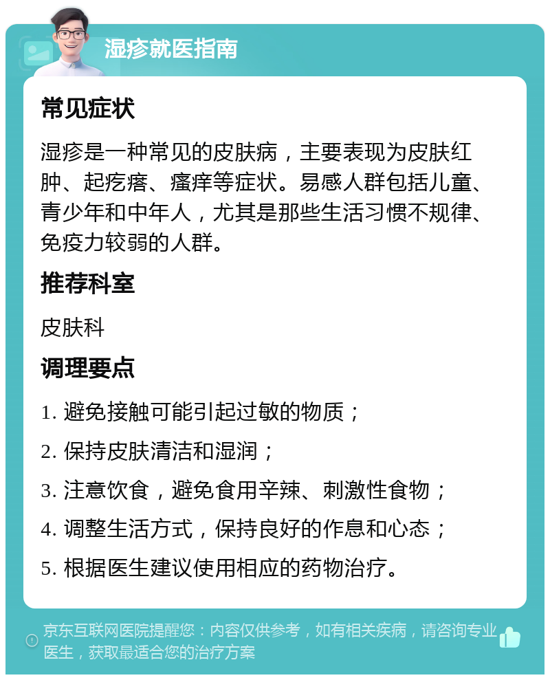 湿疹就医指南 常见症状 湿疹是一种常见的皮肤病，主要表现为皮肤红肿、起疙瘩、瘙痒等症状。易感人群包括儿童、青少年和中年人，尤其是那些生活习惯不规律、免疫力较弱的人群。 推荐科室 皮肤科 调理要点 1. 避免接触可能引起过敏的物质； 2. 保持皮肤清洁和湿润； 3. 注意饮食，避免食用辛辣、刺激性食物； 4. 调整生活方式，保持良好的作息和心态； 5. 根据医生建议使用相应的药物治疗。