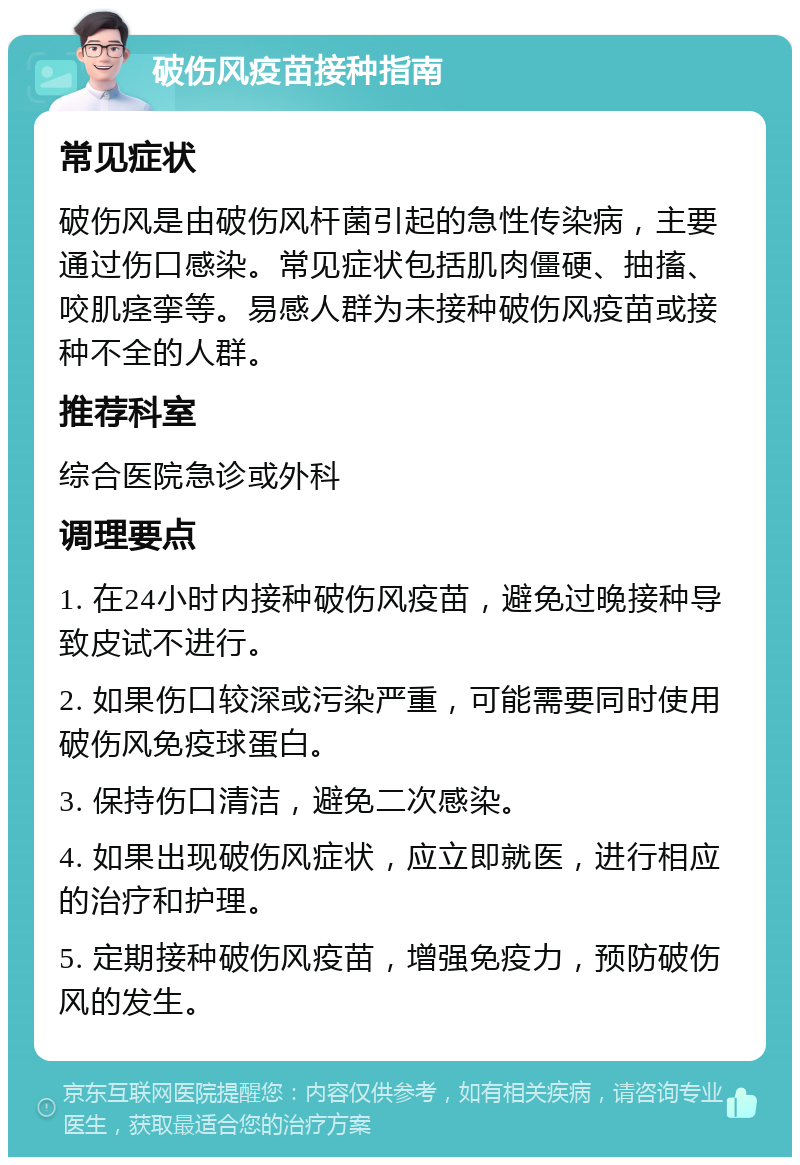 破伤风疫苗接种指南 常见症状 破伤风是由破伤风杆菌引起的急性传染病，主要通过伤口感染。常见症状包括肌肉僵硬、抽搐、咬肌痉挛等。易感人群为未接种破伤风疫苗或接种不全的人群。 推荐科室 综合医院急诊或外科 调理要点 1. 在24小时内接种破伤风疫苗，避免过晚接种导致皮试不进行。 2. 如果伤口较深或污染严重，可能需要同时使用破伤风免疫球蛋白。 3. 保持伤口清洁，避免二次感染。 4. 如果出现破伤风症状，应立即就医，进行相应的治疗和护理。 5. 定期接种破伤风疫苗，增强免疫力，预防破伤风的发生。