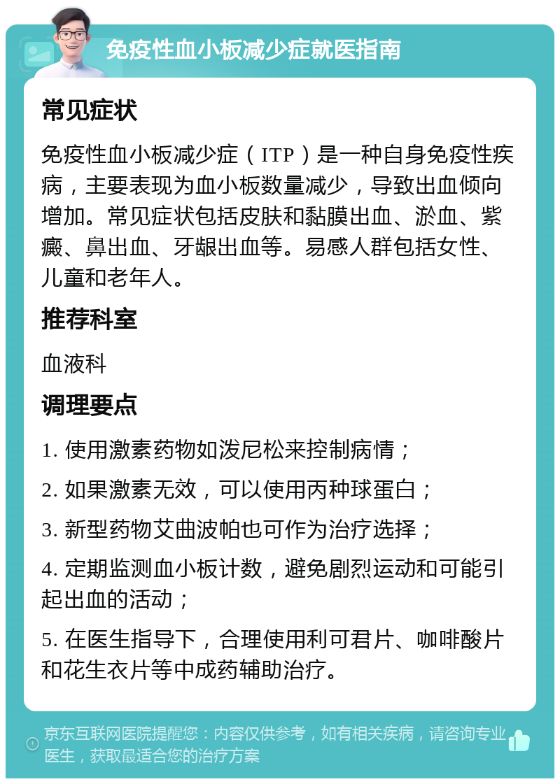 免疫性血小板减少症就医指南 常见症状 免疫性血小板减少症（ITP）是一种自身免疫性疾病，主要表现为血小板数量减少，导致出血倾向增加。常见症状包括皮肤和黏膜出血、淤血、紫癜、鼻出血、牙龈出血等。易感人群包括女性、儿童和老年人。 推荐科室 血液科 调理要点 1. 使用激素药物如泼尼松来控制病情； 2. 如果激素无效，可以使用丙种球蛋白； 3. 新型药物艾曲波帕也可作为治疗选择； 4. 定期监测血小板计数，避免剧烈运动和可能引起出血的活动； 5. 在医生指导下，合理使用利可君片、咖啡酸片和花生衣片等中成药辅助治疗。